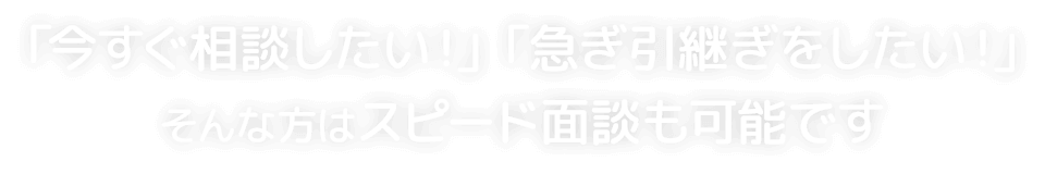 「今すぐ相談したい！」「急ぎ引継ぎをしたい！」そんな方はスピード面談も可能です